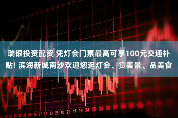 瑞银投资配资 凭灯会门票最高可享100元交通补贴! 滨海新城南沙欢迎您逛灯会、赏美景、品美食