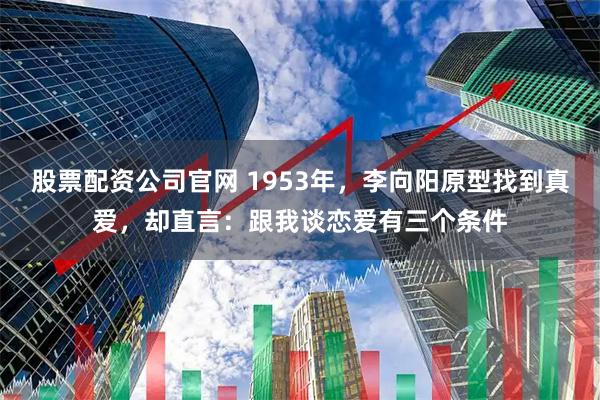 股票配资公司官网 1953年,李向阳原型找到真爱,却直言:跟我谈恋爱有三个条件