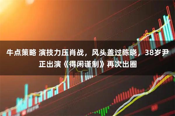 牛点策略 演技力压肖战，风头盖过陈晓，38岁尹正出演《得闲谨制》再次出圈