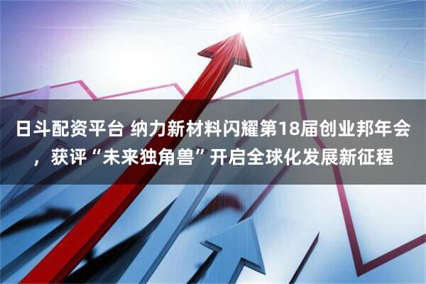 日斗配资平台 纳力新材料闪耀第18届创业邦年会，获评“未来独角兽”开启全球化发展新征程