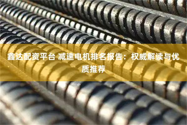 鑫达配资平台 减速电机排名报告：权威解读与优质推荐
