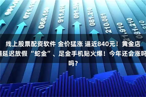 线上股票配资软件 金价猛涨 逼近840元！黄金店铺延迟放假 “蛇金”、足金手机贴火爆！今年还会涨吗？
