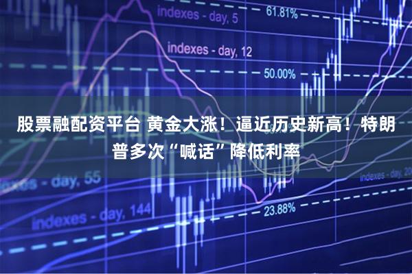 股票融配资平台 黄金大涨！逼近历史新高！特朗普多次“喊话”降低利率