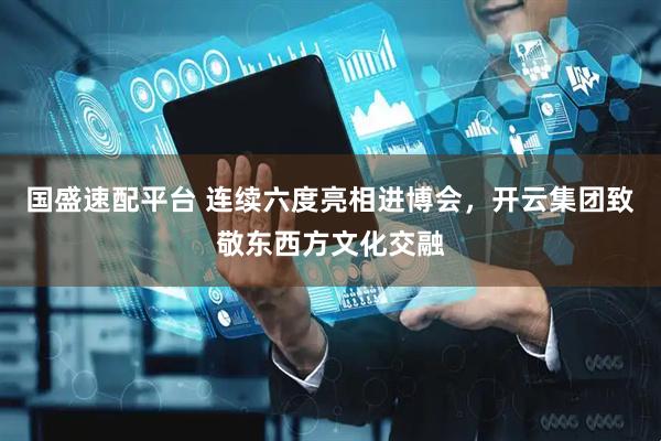 国盛速配平台 连续六度亮相进博会，开云集团致敬东西方文化交融
