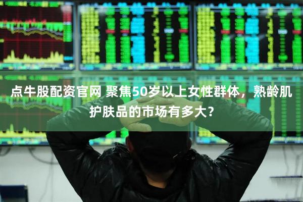 点牛股配资官网 聚焦50岁以上女性群体，熟龄肌护肤品的市场有多大？