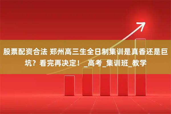 股票配资合法 郑州高三生全日制集训是真香还是巨坑？看完再决定！_高考_集训班_教学