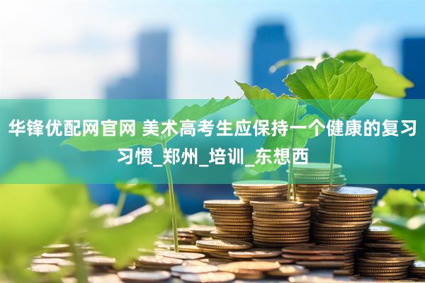 华锋优配网官网 美术高考生应保持一个健康的复习习惯_郑州_培训_东想西