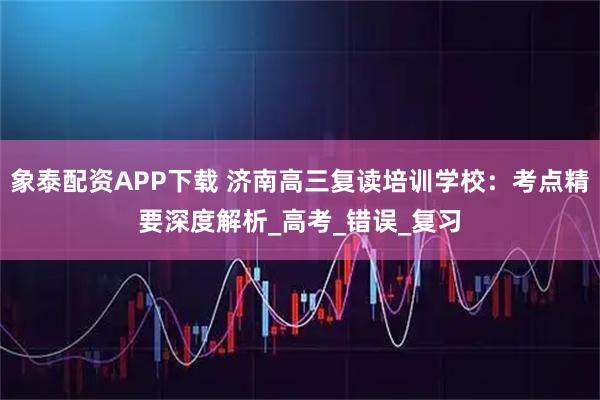 象泰配资APP下载 济南高三复读培训学校：考点精要深度解析_高考_错误_复习