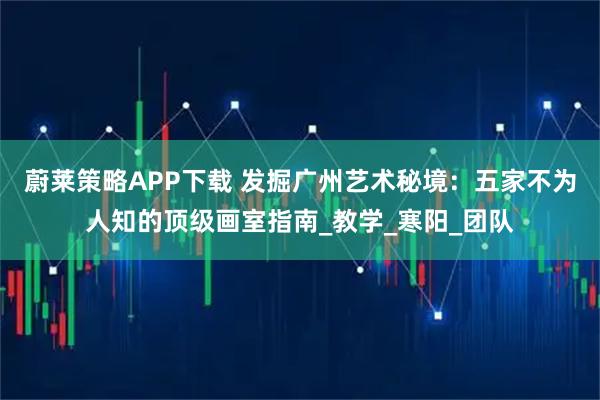 蔚莱策略APP下载 发掘广州艺术秘境：五家不为人知的顶级画室指南_教学_寒阳_团队