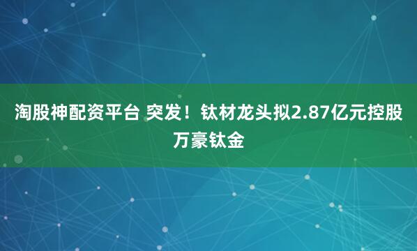 淘股神配资平台 突发！钛材龙头拟2.87亿元控股万豪钛金