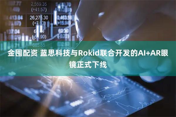 金囤配资 蓝思科技与Rokid联合开发的AI+AR眼镜正式下线