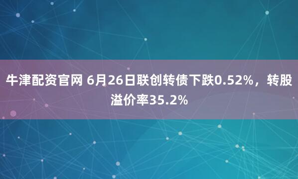 牛津配资官网 6月26日联创转债下跌0.52%，转股溢价率35.2%