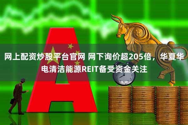网上配资炒股平台官网 网下询价超205倍，华夏华电清洁能源REIT备受资金关注