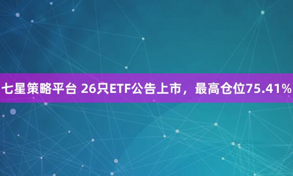 七星策略平台 26只ETF公告上市，最高仓位75.41%