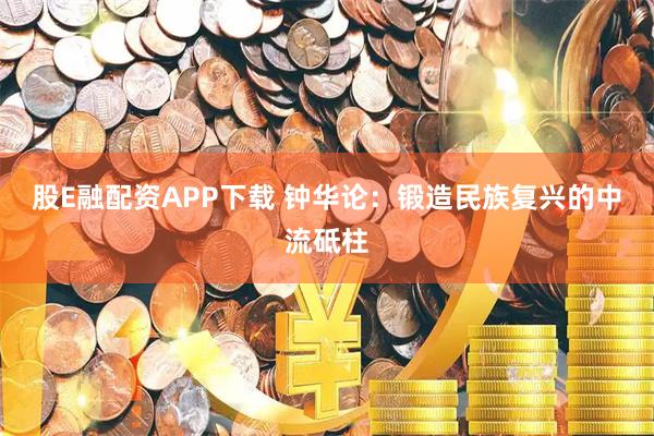 股E融配资APP下载 钟华论：锻造民族复兴的中流砥柱