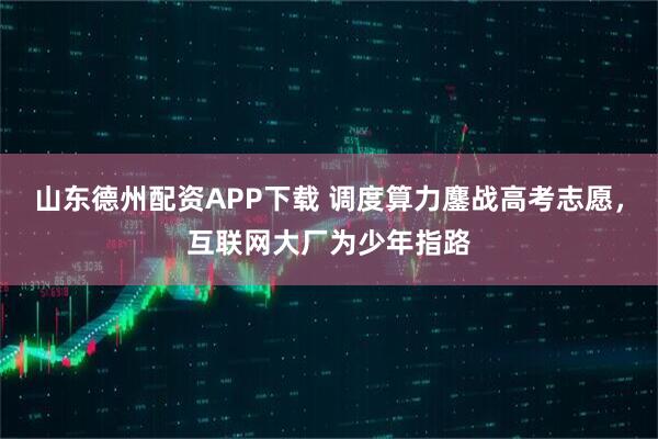 山东德州配资APP下载 调度算力鏖战高考志愿，互联网大厂为少年指路