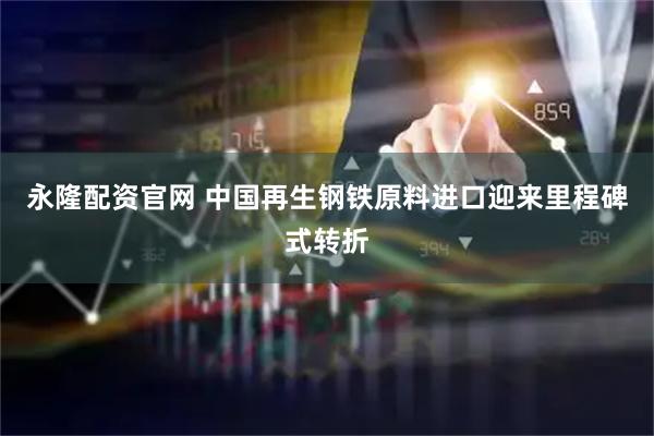 永隆配资官网 中国再生钢铁原料进口迎来里程碑式转折
