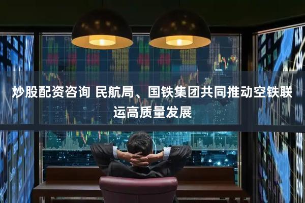 炒股配资咨询 民航局、国铁集团共同推动空铁联运高质量发展