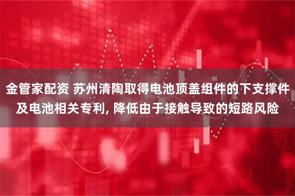金管家配资 苏州清陶取得电池顶盖组件的下支撑件及电池相关专利, 降低由于接触导致的短路风险