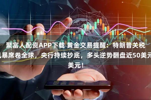 聚富人配资APP下载 黄金交易提醒：特朗普关税风暴席卷全球，央行持续抄底，多头逆势翻盘近50美元！