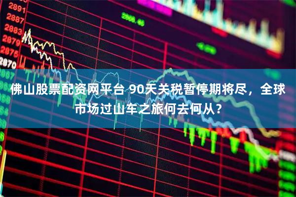 佛山股票配资网平台 90天关税暂停期将尽，全球市场过山车之旅何去何从？