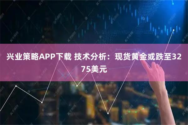 兴业策略APP下载 技术分析：现货黄金或跌至3275美元
