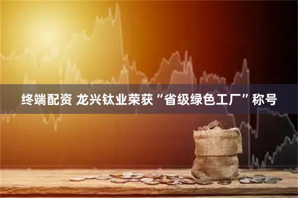 终端配资 龙兴钛业荣获“省级绿色工厂”称号