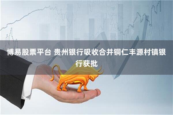 博易股票平台 贵州银行吸收合并铜仁丰源村镇银行获批