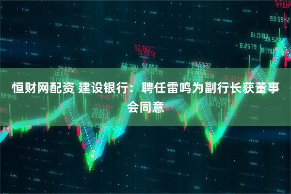 恒财网配资 建设银行：聘任雷鸣为副行长获董事会同意