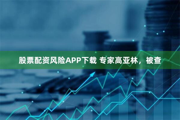 股票配资风险APP下载 专家高亚林，被查