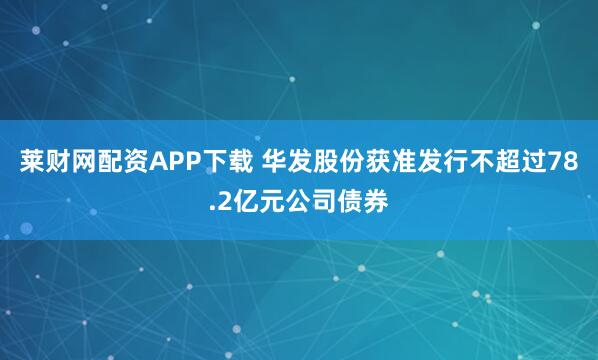 莱财网配资APP下载 华发股份获准发行不超过78.2亿元公司债券