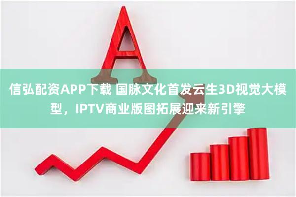 信弘配资APP下载 国脉文化首发云生3D视觉大模型，IPTV商业版图拓展迎来新引擎