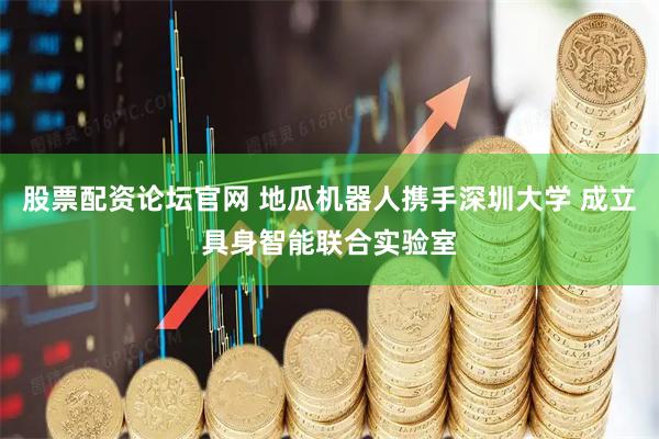 股票配资论坛官网 地瓜机器人携手深圳大学 成立具身智能联合实验室