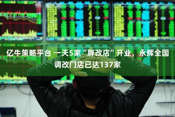 亿牛策略平台 一天5家“胖改店”开业，永辉全国调改门店已达137家