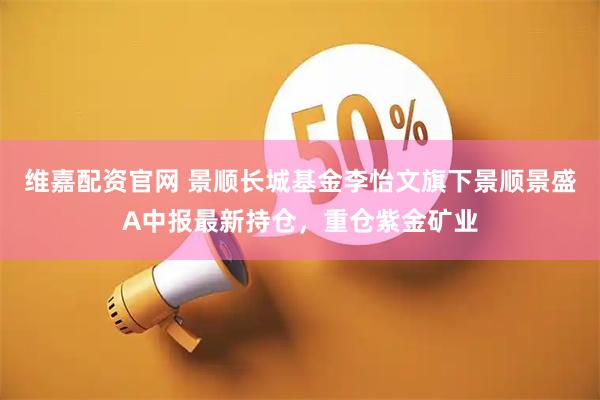 维嘉配资官网 景顺长城基金李怡文旗下景顺景盛A中报最新持仓，重仓紫金矿业