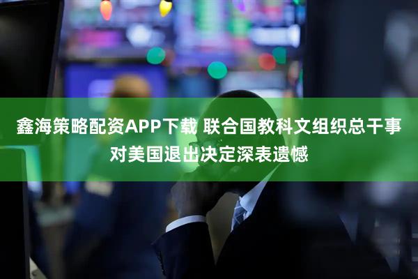 鑫海策略配资APP下载 联合国教科文组织总干事对美国退出决定深表遗憾