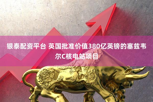 银泰配资平台 英国批准价值380亿英镑的塞兹韦尔C核电站项目