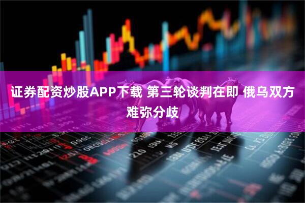 证券配资炒股APP下载 第三轮谈判在即 俄乌双方难弥分歧