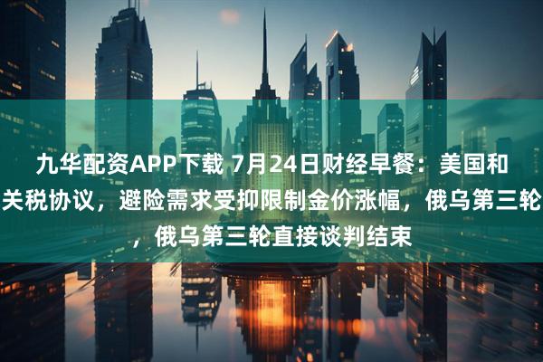 九华配资APP下载 7月24日财经早餐：美国和欧盟有望达成关税协议，避险需求受抑限制金价涨幅，俄乌第三轮直接谈判结束
