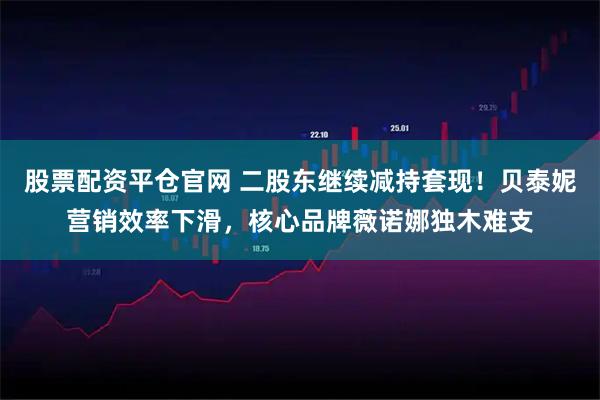 股票配资平仓官网 二股东继续减持套现！贝泰妮营销效率下滑，核心品牌薇诺娜独木难支