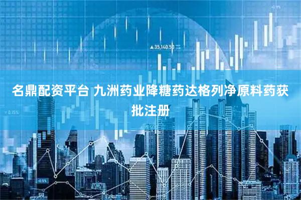 名鼎配资平台 九洲药业降糖药达格列净原料药获批注册