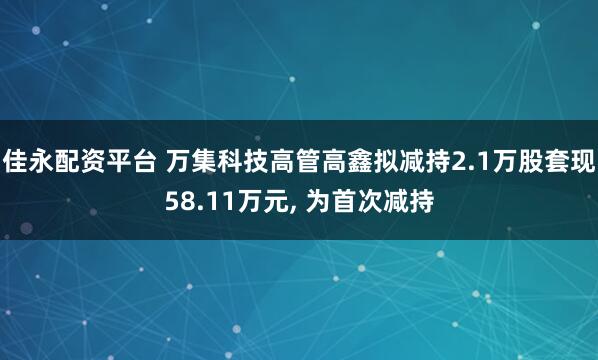 佳永配资平台 万集科技高管高鑫拟减持2.1万股套现58.11万元, 为首次减持