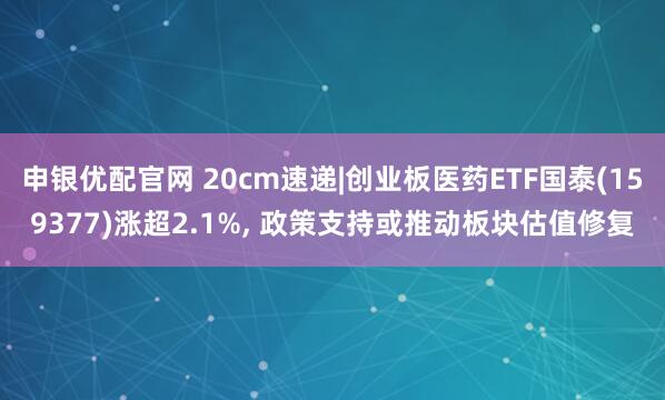 申银优配官网 20cm速递|创业板医药ETF国泰(159377)涨超2.1%, 政策支持或推动板块估值修复