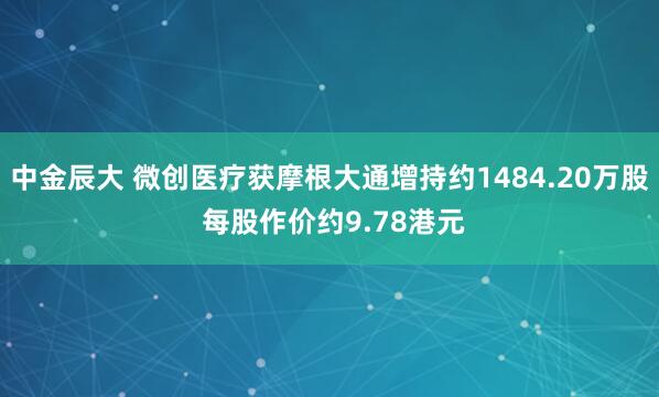 中金辰大 微创医疗获摩根大通增持约1484.20万股 每股作价约9.78港元