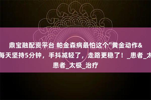 鼎宝融配资平台 帕金森病最怕这个''黄金动作''！每天坚持5分钟，手抖减轻了，走路更稳了！_患者_太极_治疗