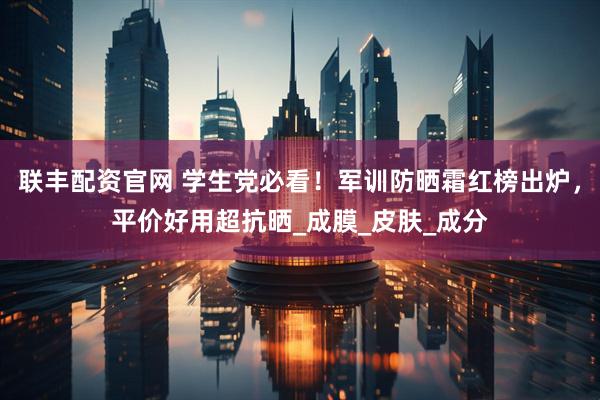 联丰配资官网 学生党必看！军训防晒霜红榜出炉，平价好用超抗晒_成膜_皮肤_成分