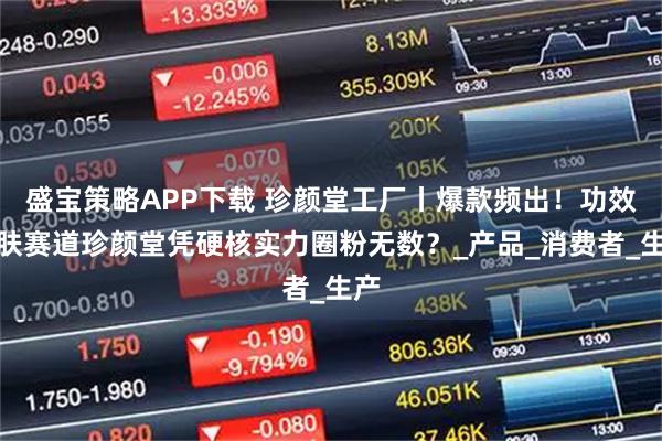 盛宝策略APP下载 珍颜堂工厂丨爆款频出！功效护肤赛道珍颜堂凭硬核实力圈粉无数？_产品_消费者_生产