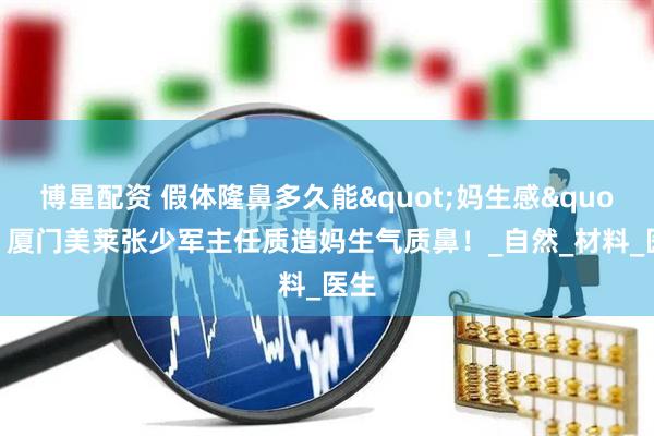 博星配资 假体隆鼻多久能"妈生感"?厦门美莱张少军主任质造妈生气质鼻!_自然_材料_医生