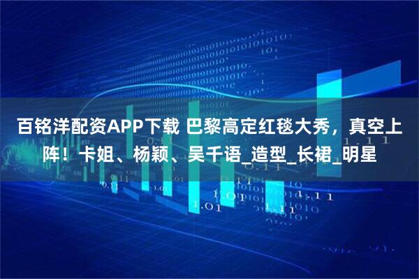 百铭洋配资APP下载 巴黎高定红毯大秀，真空上阵！卡姐、杨颖、吴千语_造型_长裙_明星