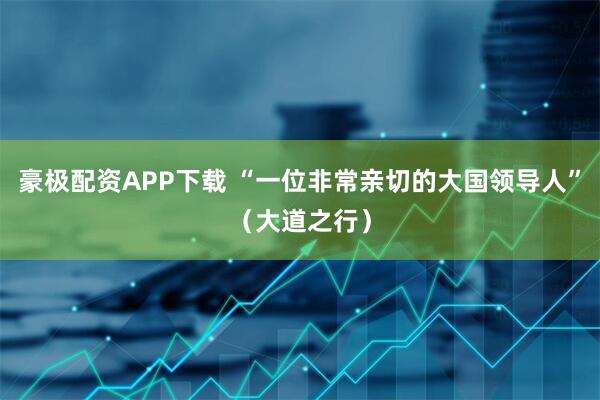 豪极配资APP下载 “一位非常亲切的大国领导人”（大道之行）